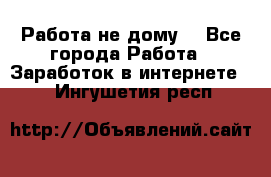 Работа не дому. - Все города Работа » Заработок в интернете   . Ингушетия респ.